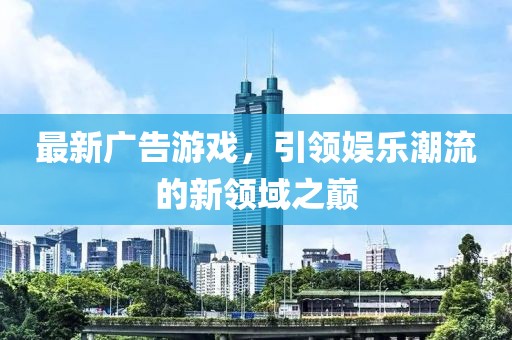 最新廣告游戲，引領(lǐng)娛樂潮流的新領(lǐng)域之巔