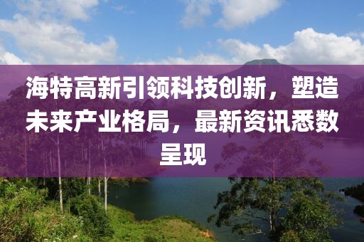 海特高新引領科技創(chuàng)新，塑造未來產業(yè)格局，最新資訊悉數(shù)呈現(xiàn)