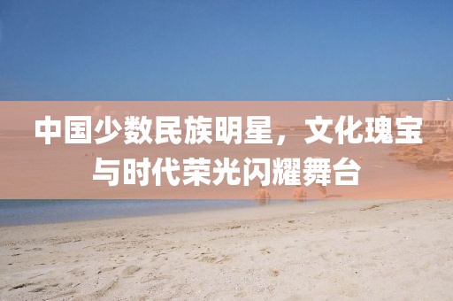中國少數(shù)民族明星，文化瑰寶與時(shí)代榮光閃耀舞臺(tái)