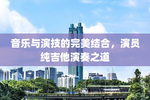 音樂與演技的完美結(jié)合，演員純吉他演奏之道