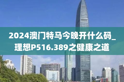 2024澳門特馬今晚開什么碼_理想P516.389之健康之道