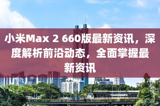 小米Max 2 660版最新資訊，深度解析前沿動(dòng)態(tài)，全面掌握最新資訊
