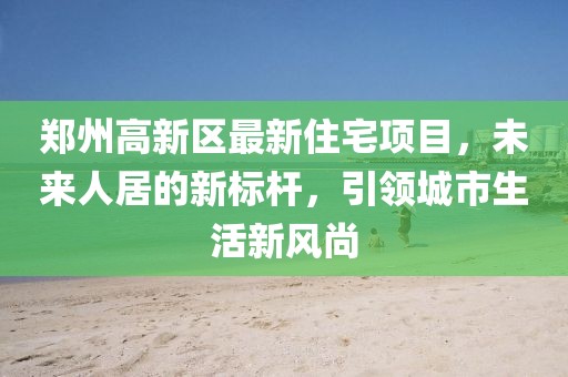鄭州高新區(qū)最新住宅項目，未來人居的新標桿，引領(lǐng)城市生活新風尚