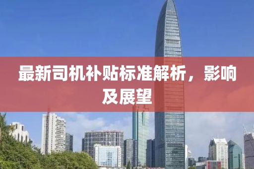 最新司機(jī)補(bǔ)貼標(biāo)準(zhǔn)解析，影響及展望