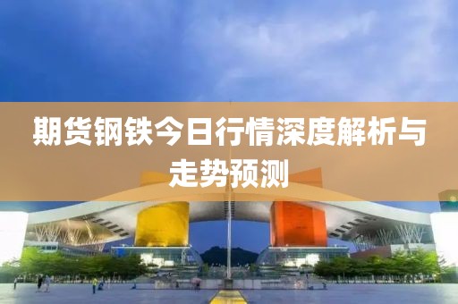 期貨鋼鐵今日行情深度解析與走勢預測
