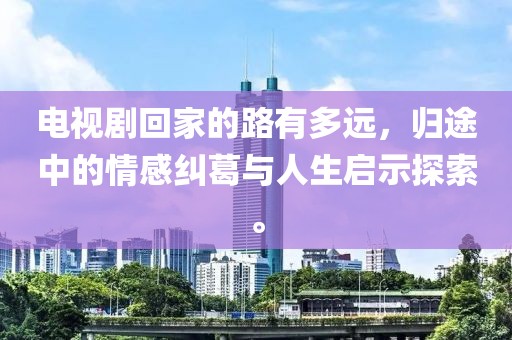 電視劇回家的路有多遠，歸途中的情感糾葛與人生啟示探索。