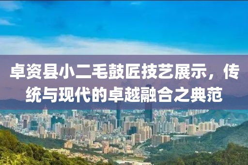卓資縣小二毛鼓匠技藝展示，傳統(tǒng)與現(xiàn)代的卓越融合之典范