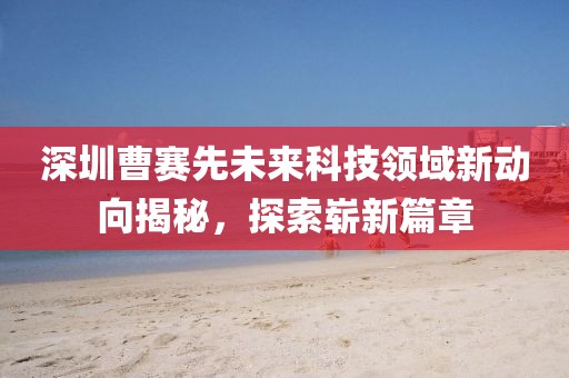 深圳曹賽先未來科技領(lǐng)域新動(dòng)向揭秘，探索嶄新篇章