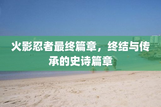 火影忍者最終篇章，終結(jié)與傳承的史詩篇章