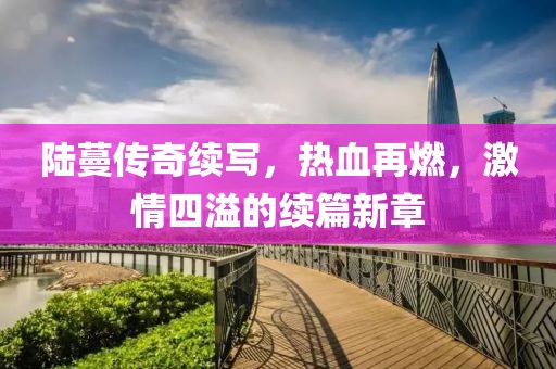 陸蔓傳奇續(xù)寫，熱血再燃，激情四溢的續(xù)篇新章
