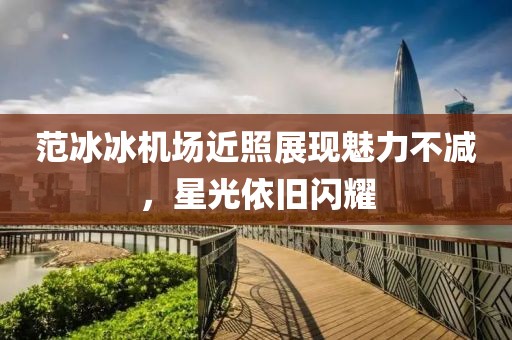 范冰冰機場近照展現(xiàn)魅力不減，星光依舊閃耀