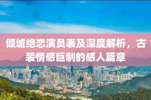 傾城絕戀演員表及深度解析，古裝情感巨制的感人篇章