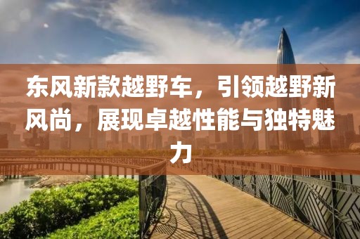東風(fēng)新款越野車，引領(lǐng)越野新風(fēng)尚，展現(xiàn)卓越性能與獨(dú)特魅力