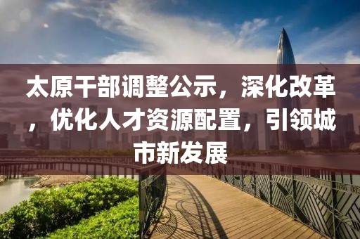 太原干部調(diào)整公示，深化改革，優(yōu)化人才資源配置，引領(lǐng)城市新發(fā)展