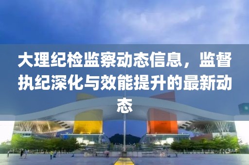 大理紀(jì)檢監(jiān)察動態(tài)信息，監(jiān)督執(zhí)紀(jì)深化與效能提升的最新動態(tài)