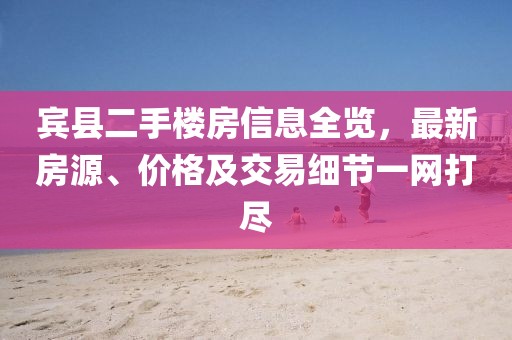 賓縣二手樓房信息全覽，最新房源、價(jià)格及交易細(xì)節(jié)一網(wǎng)打盡