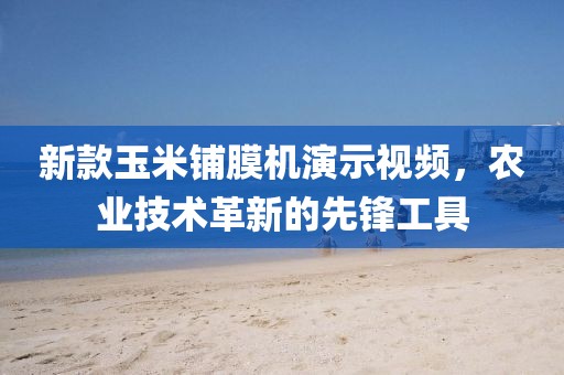新款玉米鋪膜機(jī)演示視頻，農(nóng)業(yè)技術(shù)革新的先鋒工具
