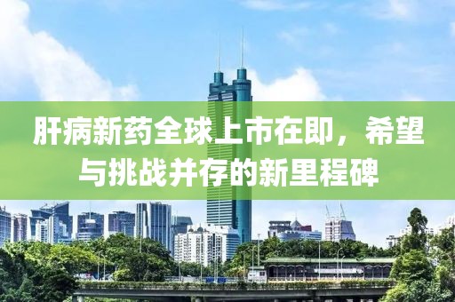 肝病新藥全球上市在即，希望與挑戰(zhàn)并存的新里程碑