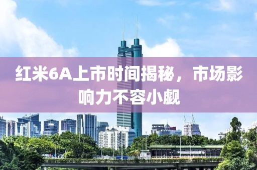 紅米6A上市時(shí)間揭秘，市場(chǎng)影響力不容小覷