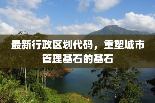 最新行政區(qū)劃代碼，重塑城市管理基石的基石