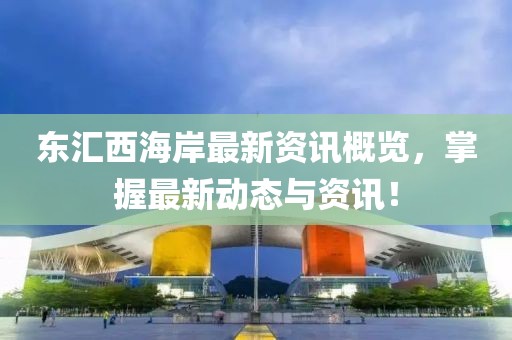 東匯西海岸最新資訊概覽，掌握最新動態(tài)與資訊！