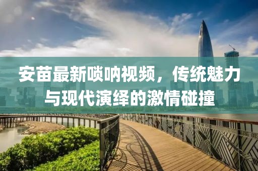安苗最新嗩吶視頻，傳統(tǒng)魅力與現(xiàn)代演繹的激情碰撞