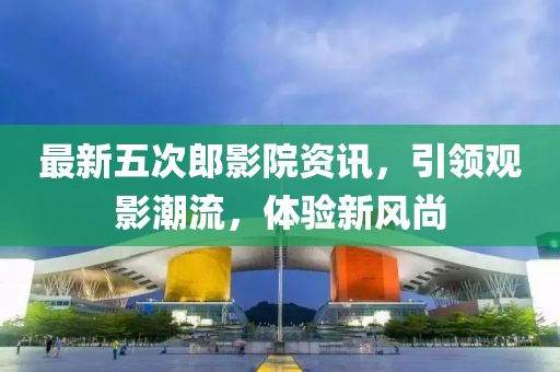 最新五次郎影院資訊，引領(lǐng)觀影潮流，體驗(yàn)新風(fēng)尚