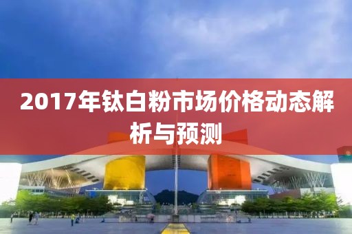 2017年鈦白粉市場價(jià)格動(dòng)態(tài)解析與預(yù)測