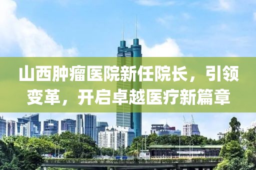 山西腫瘤醫(yī)院新任院長，引領(lǐng)變革，開啟卓越醫(yī)療新篇章