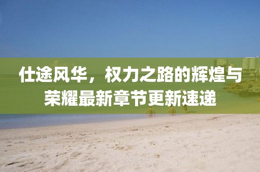 仕途風(fēng)華，權(quán)力之路的輝煌與榮耀最新章節(jié)更新速遞
