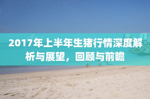 2017年上半年生豬行情深度解析與展望，回顧與前瞻