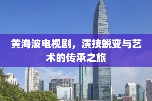 黃海波電視劇，演技蛻變與藝術(shù)的傳承之旅