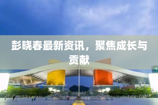 彭曉春最新資訊，聚焦成長與貢獻