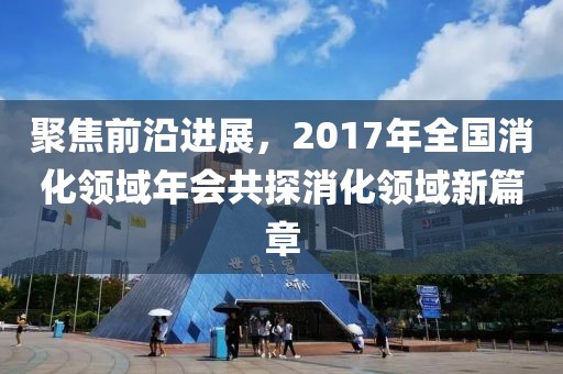 聚焦前沿進(jìn)展，2017年全國消化領(lǐng)域年會共探消化領(lǐng)域新篇章