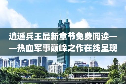 逍遙兵王最新章節(jié)免費閱讀——熱血軍事巔峰之作在線呈現(xiàn)
