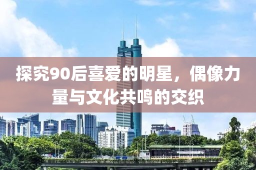 探究90后喜愛(ài)的明星，偶像力量與文化共鳴的交織