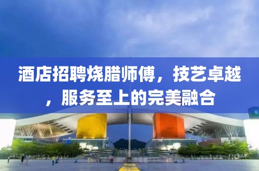 酒店招聘燒臘師傅，技藝卓越，服務(wù)至上的完美融合