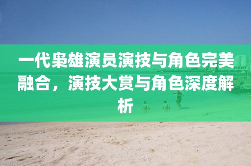 一代梟雄演員演技與角色完美融合，演技大賞與角色深度解析