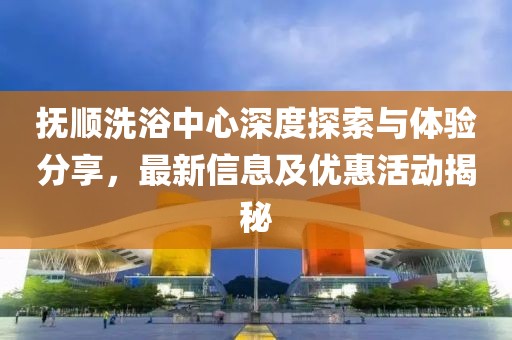 撫順洗浴中心深度探索與體驗(yàn)分享，最新信息及優(yōu)惠活動(dòng)揭秘