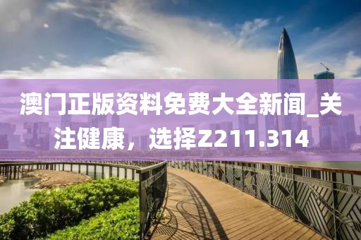 澳門正版資料免費(fèi)大全新聞_關(guān)注健康，選擇Z211.314