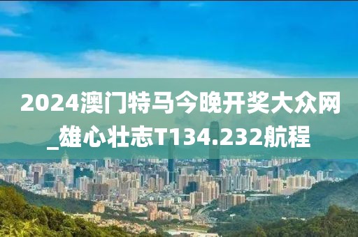 2024澳門特馬今晚開(kāi)獎(jiǎng)大眾網(wǎng)_雄心壯志T134.232航程