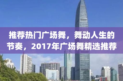 推薦熱門廣場舞，舞動人生的節(jié)奏，2017年廣場舞精選推薦