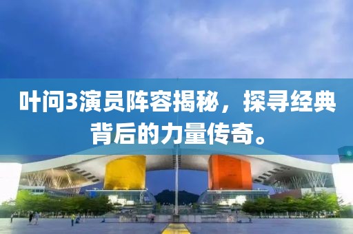 葉問3演員陣容揭秘，探尋經(jīng)典背后的力量傳奇。