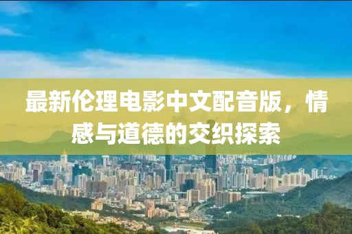 最新倫理電影中文配音版，情感與道德的交織探索