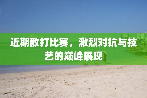 近期散打比賽，激烈對抗與技藝的巔峰展現(xiàn)