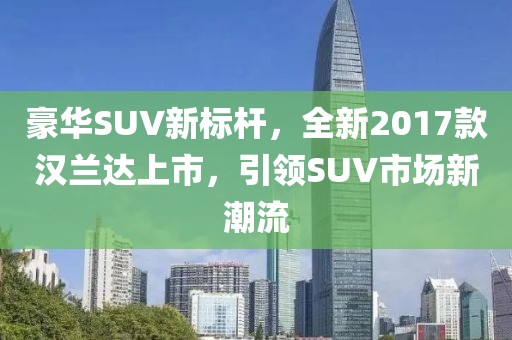 豪華SUV新標(biāo)桿，全新2017款漢蘭達(dá)上市，引領(lǐng)SUV市場(chǎng)新潮流