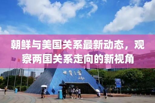 朝鮮與美國關(guān)系最新動(dòng)態(tài)，觀察兩國關(guān)系走向的新視角