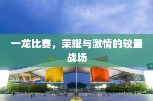一龍比賽，榮耀與激情的較量戰(zhàn)場