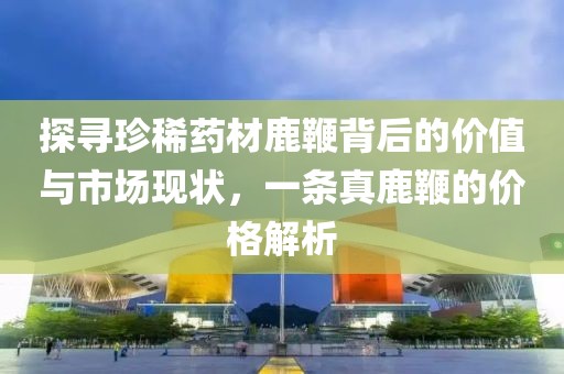 探尋珍稀藥材鹿鞭背后的價(jià)值與市場(chǎng)現(xiàn)狀，一條真鹿鞭的價(jià)格解析