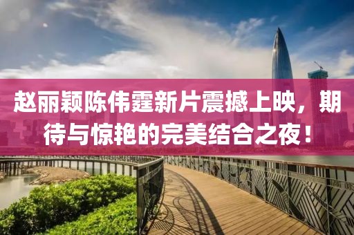 趙麗穎陳偉霆新片震撼上映，期待與驚艷的完美結(jié)合之夜！